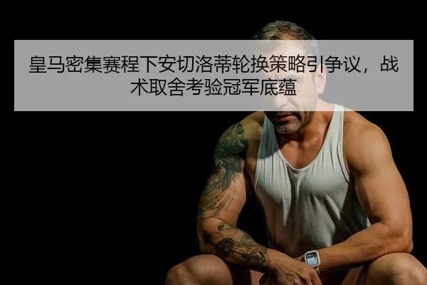 皇马密集赛程下安切洛蒂轮换策略引争议，战术取舍考验冠军底蕴